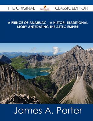 A Prince of Anahuac - A Histori-Traditional Story Antedating the Aztec Empire - The Original Classic Edition - Porter, James A