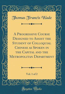 A Progressive Course Designed to Assist the Student of Colloquial Chinese as Spoken in the Capital and the Metropolitan Department, Vol. 1 of 2 (Classic Reprint) - Wade, Thomas Francis