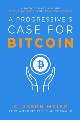 A Progressive's Case for Bitcoin: A Path Toward a More Just, Equitable, and Peaceful World - Maier, C Jason, and McCormack, Peter (Foreword by)