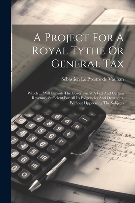 A Project for a Royal Tythe or General Tax: Which ... Will Furnish the Government a Fixt and Certain Revenue, Sufficient for All Its Exigencies and Occasions, Without Oppressing the Subjects - S?bastien Le Prestre de Vauban (Creator)