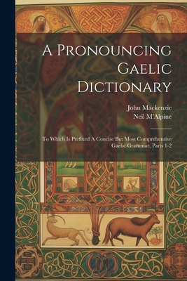 A Pronouncing Gaelic Dictionary: To Which Is Prefixed A Concise But Most Comprehensive Gaelic Grammar, Parts 1-2 - M'Alpine, Neil, and MacKenzie, John