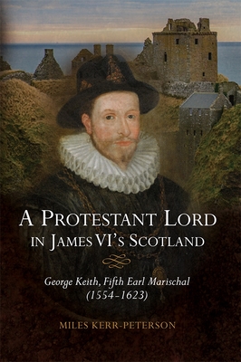 A Protestant Lord in James VI's Scotland: George Keith, Fifth Earl Marischal (1554-1623) - Kerr-Peterson, Miles