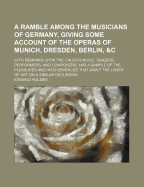 A Ramble Among the Musicians of Germany, Giving Some Account of the Operas of Munich, Dresden, Berlin, &C. with Remarks Upon the Church Music, Singers, Performers, and Composers; And a Sample of the Pleasures and Inconveniences That Await the Lover Of...