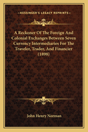 A Reckoner Of The Foreign And Colonial Exchanges Between Seven Currency Intermediaries For The Traveler, Trader, And Financier (1898)