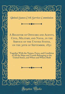 A Register of Officers and Agents, Civil, Military, and Naval, in the Service of the United States, on the 30th of September, 1831: Together with the Names, Force, and Condition of All the Ships and Vessels Belonging to the United States, and When and Whe - Commission, United States Civil Service