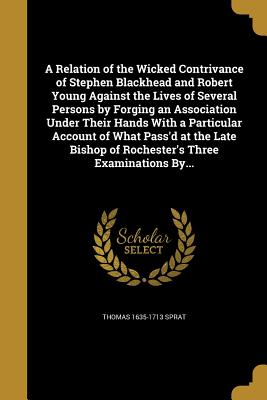 A Relation of the Wicked Contrivance of Stephen Blackhead and Robert Young Against the Lives of Several Persons by Forging an Association Under Their Hands With a Particular Account of What Pass'd at the Late Bishop of Rochester's Three Examinations By... - Sprat, Thomas 1635-1713