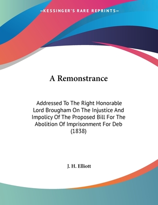A Remonstrance: Addressed to the Right Honorable Lord Brougham on the Injustice and Impolicy of the Proposed Bill for the Abolition of Imprisonment for Deb (1838) - Elliott, J H