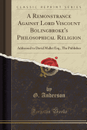 A Remonstrance Against Lord Viscount Bolingbroke's Philosophical Religion: Addressed to David Mallet Esq., the Publisher (Classic Reprint)