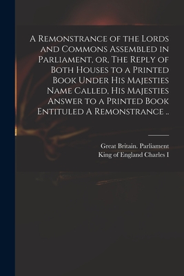 A Remonstrance of the Lords and Commons Assembled in Parliament, or, The Reply of Both Houses to a Printed Book Under His Majesties Name Called, His Majesties Answer to a Printed Book Entituled A Remonstrance .. - Great Britain Parliament (Creator), and Charles I, King Of England 1600-1649 (Creator)