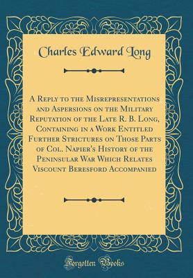 A Reply to the Misrepresentations and Aspersions on the Military Reputation of the Late R. B. Long, Containing in a Work Entitled Further Strictures on Those Parts of Col. Napier's History of the Peninsular War Which Relates Viscount Beresford Accompanied - Long, Charles Edward