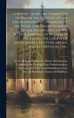 A Report From the Committee to Whom the Petition of the Churchwardens, Overseers of the Poor, and Great Numbers of the Inhabitants of the Several Parishes of St. Giles in the Fields, the Liberty of Saffron-Hill, Hattongarden, and Ely Rents in The... - Great Britain Parliament House of C (Creator)