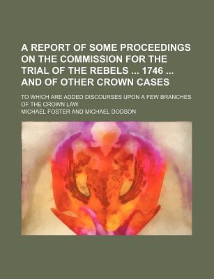 A Report of Some Proceedings on the Commission for the Trial of the Rebels ... 1746 ... and of Other Crown Cases: to Which Are Added Discourses Upon a Few Branches of the Crown Law - Foster, Michael (Creator)