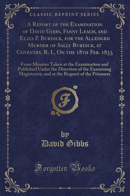 A Report of the Examination of David Gibbs, Fanny Leach, and Eliza P. Burdick, for the Alledged Murder of Sally Burdick, at Coventry, R. I., on the 18th Feb. 1833: From Minutes Taken at the Examination and Published Under the Direction of the Examining Ma - Gibbs, David