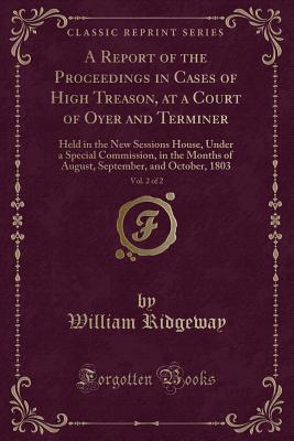 A Report of the Proceedings in Cases of High Treason, at a Court of Oyer and Terminer, Vol. 2 of 2: Held in the New Sessions House, Under a Special Commission, in the Months of August, September, and October, 1803 (Classic Reprint) - Ridgeway, William, Sir