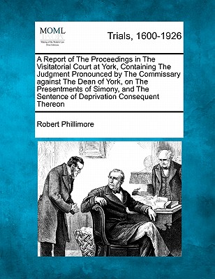 A Report of the Proceedings in the Visitatorial Court at York, Containing the Judgment Pronounced by the Commissary Against the Dean of York, on the Presentments of Simony, and the Sentence of Deprivation Consequent Thereon - Phillimore, Robert, Sir