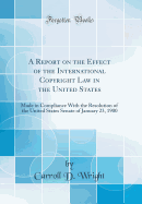 A Report on the Effect of the International Copyright Law in the United States: Made in Compliance with the Resolution of the United States Senate of January 23, 1900 (Classic Reprint)