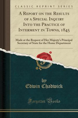 A Report on the Results of a Special Inquiry Into the Practice of Interment in Towns, 1845: Made at the Request of Her Majesty's Principal Secretary of State for the Home Department (Classic Reprint) - Chadwick, Edwin, Sir