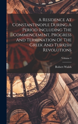 A Residence At Constantinople During A Period Including The Commencement, Progress And Termination Of The Greek And Turkish Revolutions; Volume 1 - Walsh, Robert