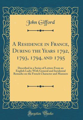 A Residence in France, During the Years 1792, 1793, 1794, and 1795: Described in a Series of Letters from an English Lady; With General and Incidental Remarks on the French Character and Manners (Classic Reprint) - Gifford, John