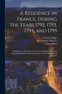 A Residence in France, During the Years 1792, 1793, 1794, and 1795: Described in a Series of Letters From an English Lady: With General and Incidental Remarks on the French Character and Manners - Biggs, Charlotte D 1827 (Creator), and Williams, Helen Maria 1762-1827, and Gifford, John 1758-1818 (Creator)