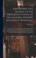 A Retrospective Glance at the Progressive State of the Natural History Society of Montreal [microform]: With a View to Ascertaining How Far It Has Advanced the Important Objects Contemplated by Its Founders: Being a Lecture Delivered Before The...