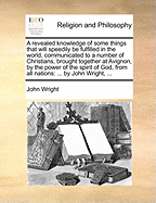 A Revealed Knowledge of Some Things That Will Speedily Be Fulfilled in the World, Communicated to a Number of Christians, Brought Together at Avignon, by the Power of the Spirit of God, from All Nations: ... by John Wright, ...