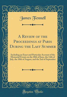 A Review of the Proceedings at Paris During the Last Summer: Including an Exact and Particular Account of the Memorial Events on the 20th of June, the 14th of July, the 10th of August, and the 2nd of September (Classic Reprint) - Fennell, James