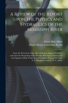 A Review of the Report Upon the Physics and Hydraulics of the Mississippi River: Upon the Protection of the Alluvial Region Against Overflow; and Upon the Deepening of the Mouths; Based Upon Surveys and Investigations Made Under Acts of Congress... - Abbot, Edwin Hale 1834-1927, and Illinois History Collection Icarbs (Creator)