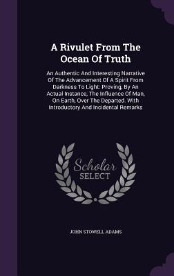 A Rivulet From The Ocean Of Truth: An Authentic And Interesting Narrative Of The Advancement Of A Spirit From Darkness To Light: Proving, By An Actual Instance, The Influence Of Man, On Earth, Over The Departed. With Introductory And Incidental Remarks - Adams, John Stowell