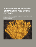 A Rudimentary Treatise on Masonry and Stone-cutting: in Which the Principles of Masonic Projection ... Are Concisely Explained