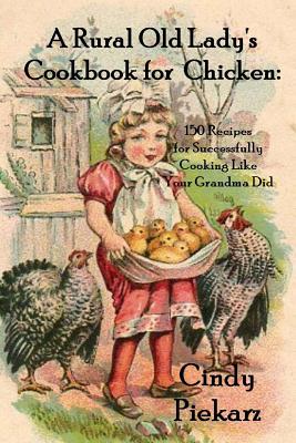 A Rural Old Lady's Cookbook for Chicken: 150 Recipes for Successfully Cooking Like Your Grandma Did - Piekarz, Cindy