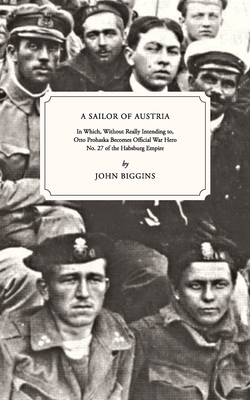 A Sailor of Austria: In Which, Without Really Intending to, Otto Prohaska Becomes Official War Hero No. 27 of the Habsburg Empire - Biggins, John