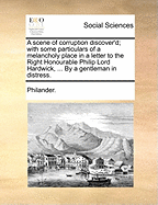 A Scene of Corruption Discover'd; With Some Particulars of a Melancholy Place in a Letter to the Right Honourable Philip Lord Hardwick, ... by a Gentleman in Distress