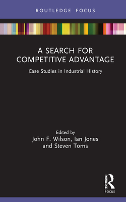 A Search for Competitive Advantage: Case Studies in Industrial History - Wilson, John F. (Editor), and Jones, Ian (Editor), and Toms, Steven (Editor)