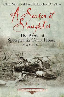 A Season of Slaughter: The Battle of Spotsylvania Court House, May 8-21, 1864 - Mackowski, Chris, and White, Kristopher D.