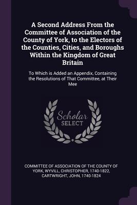 A Second Address From the Committee of Association of the County of York, to the Electors of the Counties, Cities, and Boroughs Within the Kingdom of Great Britain: To Which is Added an Appendix, Containing the Resolutions of That Committee, at Their Mee - Committee of Association of the County O (Creator), and Wyvill, Christopher, and Cartwright, John, Professor