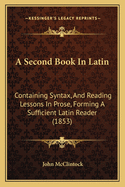 A Second Book in Latin: Containing Syntax, and Reading Lessons in Prose: Forming a Sufficient Latin Reader: With Imitative Exercises and a Vocabulary
