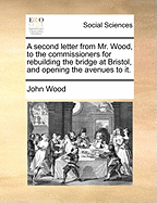 A Second Letter from Mr. Wood, to the Commissioners for Rebuilding the Bridge at Bristol, and Opening the Avenues to It