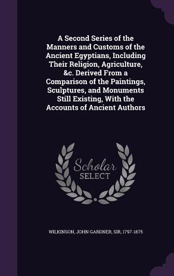 A Second Series of the Manners and Customs of the Ancient Egyptians, Including Their Religion, Agriculture, &c. Derived From a Comparison of the Paintings, Sculptures, and Monuments Still Existing, With the Accounts of Ancient Authors - Wilkinson, John Gardner, Sir