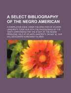 A Select Bibliography of the Negro American: A Compilation Made Under the Direction of Atlanta University; Together with the Proceedings of the Tenth Conference for the Study of the Negro Problems, Held at Atlanta University, on May 30, 1905