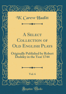 A Select Collection of Old English Plays, Vol. 6: Originally Published by Robert Dodsley in the Year 1744 (Classic Reprint)