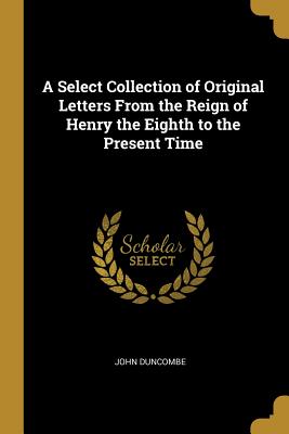 A Select Collection of Original Letters From the Reign of Henry the Eighth to the Present Time - Duncombe, John