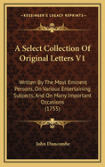 A Select Collection of Original Letters V1: Written by the Most Eminent Persons, on Various Entertaining Subjects, and on Many Important Occasions (1755)