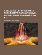 A Selected List of Works in the Library Relating to Naval History, Naval Administration, Etc