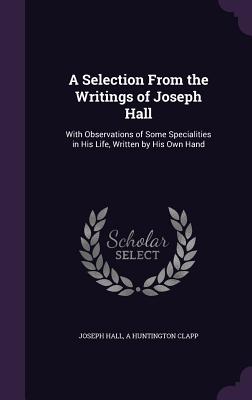 A Selection From the Writings of Joseph Hall: With Observations of Some Specialities in His Life, Written by His Own Hand - Hall, Joseph, and Clapp, A Huntington