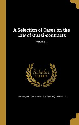 A Selection of Cases on the Law of Quasi-contracts; Volume 1 - Keener, William a (William Albert) 185 (Creator)