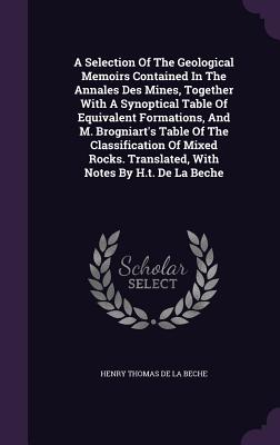 A Selection Of The Geological Memoirs Contained In The Annales Des Mines, Together With A Synoptical Table Of Equivalent Formations, And M. Brogniart's Table Of The Classification Of Mixed Rocks. Translated, With Notes By H.t. De La Beche - Henry Thomas de la Beche (Creator)