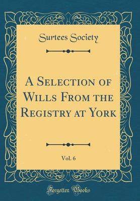 A Selection of Wills from the Registry at York, Vol. 6 (Classic Reprint) - Society, Surtees