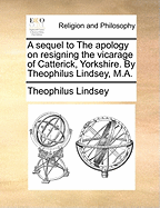 A Sequel to the Apology on Resigning the Vicarage of Catterick, Yorkshire. by Theophilus Lindsey, M.A