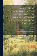 A Series Of Catechisms For The Instruction Of Children And Youth In The Principles Of Religion